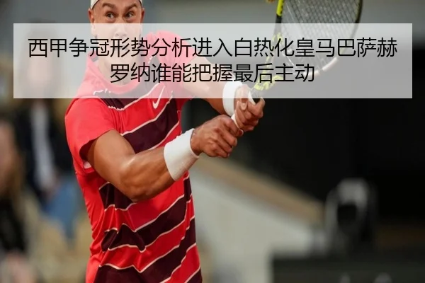 西甲争冠形势分析进入白热化皇马巴萨赫罗纳谁能把握最后主动