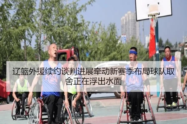 辽篮外援续约谈判进展牵动新赛季布局球队取舍正在浮出水面
